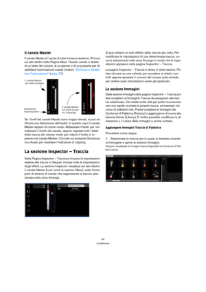 Page 6464
La Multizona
Il canale Master
Il canale Master è l’uscita di tutte le tracce assieme. Si trova 
sul lato destro della Pagina Mixer. Questo canale è dotato 
di un fader del volume, di un panner e di un pulsante per di-
sabilitare lautomazione master (vedere “Eliminare e disabili-
tare lautomazione” a pag. 32).
Se i livelli del canale Master sono troppo elevati, si può ve-
rificare una distorsione dellaudio; in questo caso il canale 
Master appare di colore rosso. Abbassate il fader per nor-
malizzare...