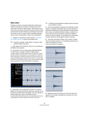 Page 8585
Funzionalità avanzate
Warp Libero
Talvolta può essere necessario apportare qualche lieve 
modifica manuale ad un evento. In questi casi si rivela 
molto utile la funzione “Warp Libero”. Warp Libero è una 
sorta di ancora che può essere attaccata a posizioni tempo 
musicalmente rilevanti nellaudio, ad esempio il primo bat-
tito di ogni misura. In questo modo è possibile allungare 
laudio e farlo corrispondere a tempo come desiderato.
ÖLeggete con attenzione lintera sezione “Quantizza-
zione audio” a...