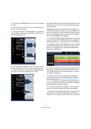 Page 8787
Funzionalità avanzate
5.Tornate ora a MediaBay. Inserite “D horns” nel campo 
di ricerca.
6.Trascinate il loop “02 112 D horns” e rilasciatelo alla 
misura 1, sotto alla chitarra.
7.Cliccate sullevento “03 105 Bb Guitar” e andate alla 
sezione Editor. Noterete che la Root Key è “A#” ed il va-
lore di trasposizione è “0”.
8.Cliccate adesso sullevento “02 112 D horns”. Note-
rete che la Root Key è “D” ed il valore di trasposizione è 
“-4”. Smart Transpose ha trasportato automaticamente il 
loop “02 112...