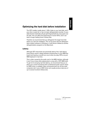 Page 11 
VST Instruments
Introduction 1 – 11 
ENGLISH
 
Optimizing the hard disk before installation
 
The VSTi installer installs about 1 GB of data on your hard disk, and if 
your drive is quite full, or has not been defragmented recently, it’s pos-
sible that the install data will get split (fragmented) into many parts over 
the disk. This can affect the performance of some VSTis, and it can 
lead to longer loading times of library files.
Therefore we recommend that you defragment the target hard disk...