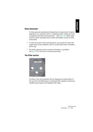 Page 103VST InstrumentsD’cota SE 6 – 103
ENGLISH
Noise Generator
A noise generator generates all frequencies at equal levels. A typical 
application is to simulate “wind” or “breaking waves” where the noise 
is shaped by the filter cutoff parameter – see page 104. Other appli-
cations include simulating drum sounds and breath sounds for wind 
instruments.
•To hear the sound of the noise generator, you should turn down the 
output level for the oscillators, and turn up the Noise level in the Mixer 
all the way....