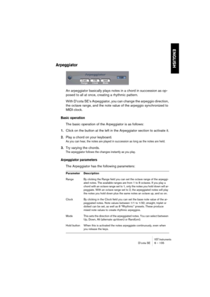 Page 105VST InstrumentsD’cota SE 6 – 105
ENGLISH
Arpeggiator
An arpeggiator basically plays notes in a chord in succession as op-
posed to all at once, creating a rhythmic pattern. 
With D’cota SE’s Arpeggiator, you can change the arpeggio direction, 
the octave range, and the note value of the arpeggio synchronized to 
MIDI clock. 
Basic operation
The basic operation of the Arpeggiator is as follows:
1.Click on the button at the left in the Arpeggiator section to activate it.
2.Play a chord on your keyboard.
As...