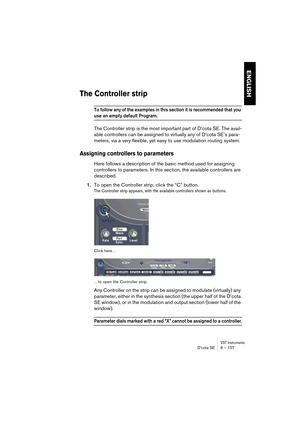 Page 107VST InstrumentsD’cota SE 6 – 107
ENGLISH
The Controller strip
To follow any of the examples in this section it is recommended that you 
use an empty default Program. 
The Controller strip is the most important part of D’cota SE. The avail-
able controllers can be assigned to virtually any of D’cota SE’s para-
meters, via a very flexible, yet easy to use modulation routing system.
Assigning controllers to parameters
Here follows a description of the basic method used for assigning 
controllers to...