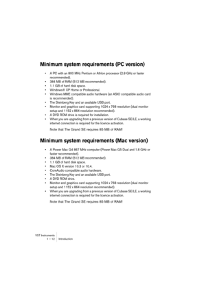 Page 12 
VST Instruments
1 – 12 Introduction 
Minimum system requirements (PC version)
 
•A PC with an 800 MHz Pentium or Athlon processor (2.8 GHz or faster 
recommended).
•384 MB of RAM (512 MB recommended).
•1.1 GB of hard disk space.
•Windows® XP Home or Professional.
•Windows MME compatible audio hardware (an ASIO compatible audio card 
is recommended).
•The Steinberg Key and an available USB port.
•Monitor and graphics card supporting 1024 x 768 resolution (dual monitor 
setup and 1152 x 864 resolution...