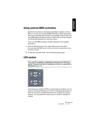 Page 113VST InstrumentsD’cota SE 6 – 113
ENGLISH
Using external MIDI controllers
Apart from the extensive modulation capabilities available in D’cota 
SE, you can also use an external MIDI controller to adjust parameters. 
There are many dedicated controller units available on the market, and 
most MIDI keyboards feature knobs or sliders that could be assigned 
to a D’cota SE parameter for real-time control.
There are fixed MIDI controller numbers assigned to the available 
parameters:
1.Click the Steinberg logo...