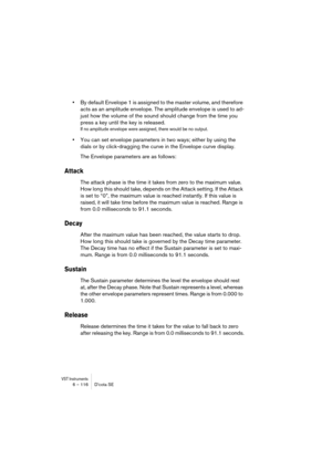 Page 116VST Instruments6 – 116 D’cota SE
•By default Envelope 1 is assigned to the master volume, and therefore 
acts as an amplitude envelope. The amplitude envelope is used to ad-
just how the volume of the sound should change from the time you 
press a key until the key is released.
If no amplitude envelope were assigned, there would be no output.
•You can set envelope parameters in two ways; either by using the 
dials or by click-dragging the curve in the Envelope curve display.
The Envelope parameters are...