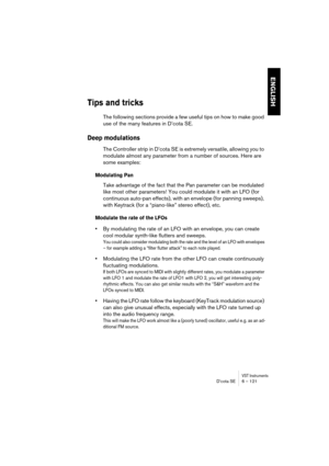 Page 121VST InstrumentsD’cota SE 6 – 121
ENGLISH
Tips and tricks
The following sections provide a few useful tips on how to make good 
use of the many features in D’cota SE.
Deep modulations
The Controller strip in D’cota SE is extremely versatile, allowing you to 
modulate almost any parameter from a number of sources. Here are 
some examples:
Modulating Pan
Take advantage of the fact that the Pan parameter can be modulated 
like most other parameters! You could modulate it with an LFO (for 
continuous auto-pan...