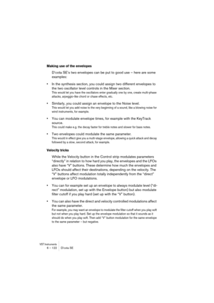 Page 122VST Instruments6 – 122 D’cota SE
Making use of the envelopes
D’cota SE’s two envelopes can be put to good use – here are some 
examples:
•In the synthesis section, you could assign two different envelopes to 
the two oscillator level controls in the Mixer section.
This would let you have the oscillators enter gradually one by one, create multi-phase 
attacks, arpeggio-like chord or chase effects, etc.
•Similarly, you could assign an envelope to the Noise level.
This would let you add noise to the very...