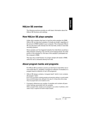 Page 125VST Instruments
HALion SE 7 – 125
ENGLISH
HALion SE overview
The following sections provide you with basic information about the 
HALion SE functions and settings.
How HALion SE plays samples
Unlike other samplers that have to load the entire samples into RAM, 
HALion SE can play back samples of virtually any length, regardless of 
the amount of RAM installed in your computer. This is because HALion 
SE can play back audio directly from the hard disk, similar to hard disk 
recording systems. 
Since...