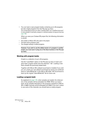 Page 126VST Instruments
7 – 126 HALion SE
•You can load or save program banks containing up to 32 programs 
but also single programs from the File pop-up menu.
The corresponding functions are called “Load/Save Bank” and “Load/Save Instrument”. 
It is also possible to load banks, programs or individual samples via drag and drop (see 
page 139).
When you save your Cubase SE project file, the following information 
is stored:
•The number of HALion SE units used in the project.
•The bank and/or programs used.
•The...