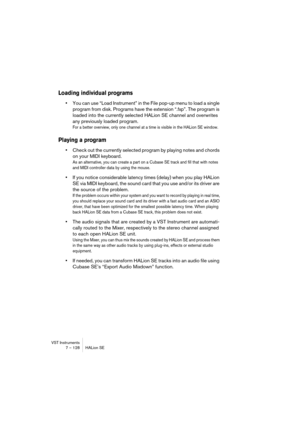 Page 128VST Instruments
7 – 128 HALion SE
Loading individual programs
•You can use “Load Instrument” in the File pop-up menu to load a single 
program from disk. Programs have the extension “.fxp”. The program is 
loaded into the currently selected HALion SE channel and overwrites 
any previously loaded program.
For a better overview, only one channel at a time is visible in the HALion SE window.
Playing a program
•Check out the currently selected program by playing notes and chords 
on your MIDI keyboard. 
As...
