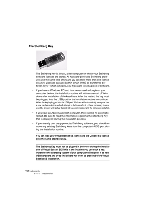 Page 14 
VST Instruments
1 – 14 Introduction 
The Steinberg Key
 
The Steinberg Key is, in fact, a little computer on which your Steinberg 
software licenses are stored. All hardware-protected Steinberg prod-
ucts use the same type of key and you can store more than one license 
on a key. Licenses can also (within certain limits) be transferred be-
tween keys – which is helpful, e.g. if you want to sell a piece of software. 
• 
If you have a Windows PC and have never used a dongle on your 
computer before, the...