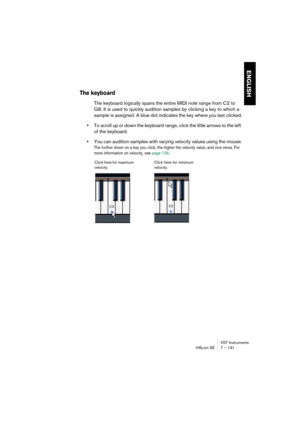 Page 131VST Instruments
HALion SE 7 – 131
ENGLISH
The keyboard
The keyboard logically spans the entire MIDI note range from C2 to 
G8. It is used to quickly audition samples by clicking a key to which a 
sample is assigned. A blue dot indicates the key where you last clicked.
•To scroll up or down the keyboard range, click the little arrows to the left 
of the keyboard.
•You can audition samples with varying velocity values using the mouse.
The further down on a key you click, the higher the velocity value, and...