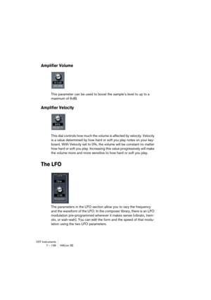 Page 136VST Instruments
7 – 136 HALion SE
Amplifier Volume
This parameter can be used to boost the sample’s level to up to a 
maximum of 6 dB.
Amplifier Velocity
This dial controls how much the volume is affected by velocity. Velocity 
is a value determined by how hard or soft you play notes on your key-
board. With Velocity set to 0%, the volume will be constant no matter 
how hard or soft you play. Increasing this value progressively will make 
the volume more and more sensitive to how hard or soft you play....