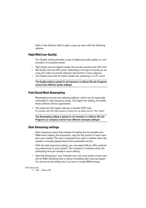 Page 138VST Instruments
7 – 138 HALion SE
Click in the Options field to open a pop-up menu with the following 
options:
High/Mid/Low Quality
The Quality setting provides a way of balancing audio quality vs. con-
servation of computer power. 
•High Quality uses the highest sample rate, but also requires more CPU time. 
•Mid Quality uses less CPU power. Depending on the type of sounds you are 
using, this mode can provide adequate reproduction in many instances.
•Low Quality works with the lowest sample rate,...