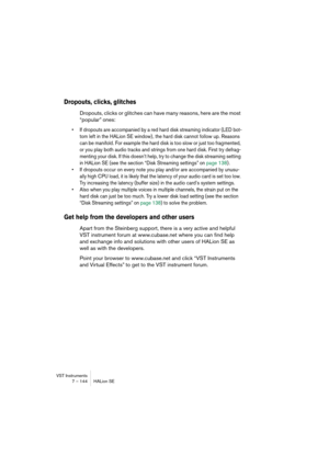 Page 144VST Instruments
7 – 144 HALion SE
Dropouts, clicks, glitches
Dropouts, clicks or glitches can have many reasons, here are the most 
“popular” ones:
•If dropouts are accompanied by a red hard disk streaming indicator (LED bot-
tom left in the HALion SE window) , the hard disk cannot follow up. Reasons 
can be manifold. For example the hard disk is too slow or just too fragmented, 
or you play both audio tracks and strings from one hard disk. First try defrag-
menting your disk. If this doesn’t help, try...