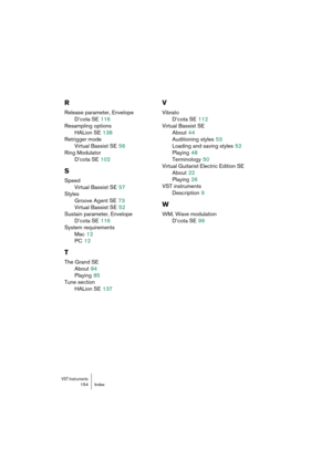 Page 154VST Instruments154 Index
R
Release parameter, Envelope
D’cota SE
 116
Resampling options
HALion SE
 138
Retrigger mode
Virtual Bassist SE
 56
Ring Modulator
D’cota SE
 102
S
Speed
Virtual Bassist SE
 57
Styles
Groove Agent SE
 73
Virtual Bassist SE
 52
Sustain parameter, Envelope
D’cota SE
 116
System requirements
Mac
 12
PC
 12
T
The Grand SE
About
 84
Playing
 85
Tune section
HALion SE
 137
V
Vibrato
D’cota SE
 112
Virtual Bassist SE
About
 44
Auditioning styles
 53
Loading and saving styles
 52...