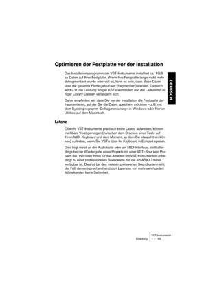 Page 165VST-Instrumente
Einleitung 1 – 165
DEUTSCH
Optimieren der Festplatte vor der Installation
Das Installationsprogramm der VST-Instrumente installiert ca. 1 GB 
an Daten auf Ihrer Festplatte. Wenn Ihre Festplatte lange nicht mehr 
defragmentiert wurde oder voll ist, kann es sein, dass diese Daten 
über die gesamte Platte gestückelt (fragmentiert) werden. Dadurch 
wird u. U. die Leistung einiger VSTis vermindert und die Ladezeiten ei-
niger Library-Dateien verlängern sich.
Daher empfehlen wir, dass Sie vor...