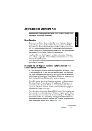 Page 167VST-Instrumente
Einleitung 1 – 167
DEUTSCH
Anbringen des Steinberg Key
Bitte lesen Sie den folgenden Abschnitt, bevor Sie die in Studio Case 
enthaltenen Instrumente installieren.
Neue Benutzer
Zusammen mit Studio Case erhalten Sie einen Hardware-Stecker 
(auch »Dongle« genannt), der Teil des Kopierschutzes von Cubase 
SE und Virtual Bassist SE ist. Die Lizenzen für das Programm sowie 
das VST-Instrument befinden sich auf diesem Kopierschutzstecker. 
Dieser Stecker muss ordnungsgemäß angebracht sein,...