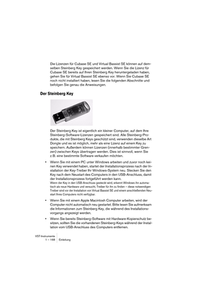 Page 168VST-Instrumente
1 – 168 Einleitung
Die Lizenzen für Cubase SE und Virtual Bassist SE können auf dem-
selben Steinberg Key gespeichert werden. Wenn Sie die Lizenz für 
Cubase SE bereits auf Ihren Steinberg Key heruntergeladen haben, 
gehen Sie für Virtual Bassist SE ebenso vor. Wenn Sie Cubase SE 
noch nicht installiert haben, lesen Sie die folgenden Abschnitte und 
befolgen Sie genau die Anweisungen.
Der Steinberg Key
Der Steinberg Key ist eigentlich ein kleiner Computer, auf dem Ihre...