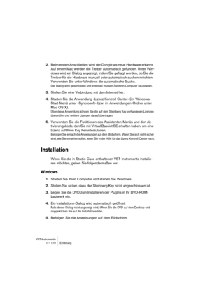 Page 170VST-Instrumente
1 – 170 Einleitung
2.Beim ersten Anschließen wird der Dongle als neue Hardware erkannt. 
Auf einem Mac werden die Treiber automatisch gefunden. Unter Win-
dows wird ein Dialog angezeigt, indem Sie gefragt werden, ob Sie die 
Treiber für die Hardware manuell oder automatisch suchen möchten. 
Verwenden Sie unter Windows die automatische Suche. 
Der Dialog wird geschlossen und eventuell müssen Sie Ihren Computer neu starten.
3.Stellen Sie eine Verbindung mit dem Internet her.
4.Starten Sie...