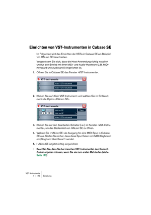 Page 174VST-Instrumente
1 – 174 Einleitung
Einrichten von VST-Instrumenten in Cubase SE
Im Folgenden wird das Einrichten der VSTis in Cubase SE am Beispiel 
von HALion SE beschrieben.
Vergewissern Sie sich, dass die Host-Anwendung richtig installiert 
und für den Betrieb mit Ihrer MIDI- und Audio-Hardware (z. B. MIDI-
Keyboard und Audiokarte) eingerichtet ist.
1.Öffnen Sie in Cubase SE das Fenster »VST-Instrumente«.
2.Klicken Sie auf »Kein VST-Instrument« und wählen Sie im Einblend-
menü die Option »HALion SE«....