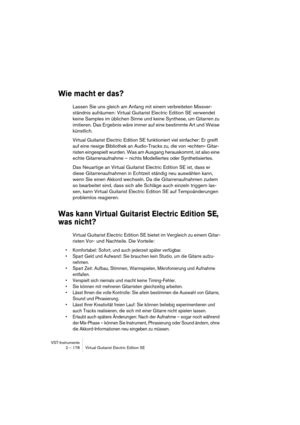 Page 178VST-Instrumente
2 – 178 Virtual Guitarist Electric Edition SE
Wie macht er das? 
Lassen Sie uns gleich am Anfang mit einem verbreiteten Missver-
ständnis aufräumen: Virtual Guitarist Electric Edition SE verwendet 
keine Samples im üblichen Sinne und keine Synthese, um Gitarren zu 
imitieren. Das Ergebnis wäre immer auf eine bestimmte Art und Weise 
künstlich.
Virtual Guitarist Electric Edition SE funktioniert viel einfacher: Er greift 
auf eine riesige Bibliothek an Audio-Tracks zu, die von »echten«...