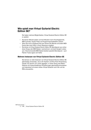 Page 180VST-Instrumente
2 – 180 Virtual Guitarist Electric Edition SE
Wie spielt man Virtual Guitarist Electric 
Edition SE?
Sie haben mehrere Möglichkeiten, Virtual Guitarist Electric Edition SE 
zu spielen:
•Sie können Akkorde spielen und die Artikulation durch Anschlagdynamik, 
MIDI Controller, Sustain Pedal und Programmwechselbefehle variieren.
•Wenn Sie nicht so Keyboard-fest sind, können Sie Akkorde und andere MIDI-
Events über einen Editor in Ihrem Sequenzer eingeben.
•Sie können mit Virtual Guitarist...