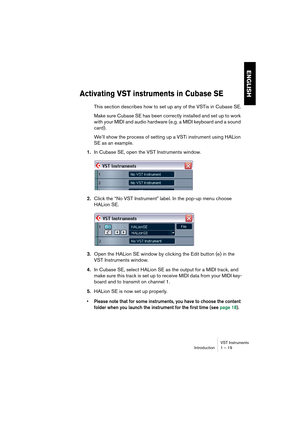 Page 19 
VST Instruments
Introduction 1 – 19 
ENGLISH
 
Activating VST instruments in Cubase SE
 
This section describes how to set up any of the VSTis in Cubase SE.
Make sure Cubase SE has been correctly installed and set up to work 
with your MIDI and audio hardware (e.g. a MIDI keyboard and a sound 
card) .
We’ll show the process of setting up a VSTi instrument using HALion 
SE as an example. 
1. 
In Cubase SE, open the VST Instruments window. 
2. 
Click the “No VST Instrument” label. In the pop-up menu...