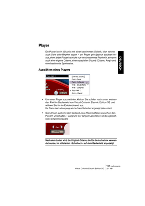 Page 181VST-Instrumente
Virtual Guitarist Electric Edition SE 2 – 181
DEUTSCH
Player
Ein Player ist ein Gitarrist mit einer bestimmten Stilistik. Man könnte 
auch Style oder Rhythm sagen – der Player geht jedoch darüber hin-
aus, denn jeder Player hat nicht nur eine bestimmte Rhythmik, sondern 
auch eine eigene Gitarre, einen speziellen Sound (Gitarre, Amp) und 
eine bestimmte Spielweise.
Auswählen eines Players
•Um einen Player auszuwählen, klicken Sie auf den nach unten weisen-
den Pfeil im Bedienfeld von...