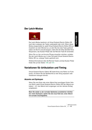 Page 185VST-Instrumente
Virtual Guitarist Electric Edition SE 2 – 185
DEUTSCH
Der Latch-Modus
Der Latch-Modus bestimmt, ob Virtual Guitarist Electric Edition SE 
nach dem Loslassen der Tasten weiterspielt oder nicht. Wenn dieser 
Modus eingeschaltet ist, spielt Virtual Guitarist Electric Edition SE kon-
tinuierlich von dem Moment an, an dem Sie die erste Taste gedrückt 
haben, bis Sie ihn manuell stoppen, indem Sie den Stop-Schalter Ihres 
Sequenzers, das Sustain-Pedal oder die Remote-Taste B verwenden.
Wenn Sie...