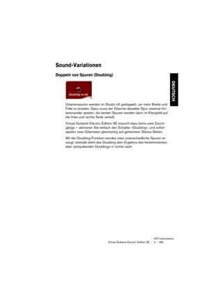 Page 189VST-Instrumente
Virtual Guitarist Electric Edition SE 2 – 189
DEUTSCH
Sound-Variationen
Doppeln von Spuren (Doubling)
Gitarrenspuren werden im Studio oft gedoppelt, um mehr Breite und 
Fülle zu erzielen. Dazu muss der Gitarrist dieselbe Spur zweimal hin-
tereinander spielen, die beiden Spuren werden dann im Klangbild auf 
die linke und rechte Seite verteilt. 
Virtual Guitarist Electric Edition SE braucht dazu keine zwei Durch-
gänge – aktivieren Sie einfach den Schalter »Doubling«, und sofort 
spielen...