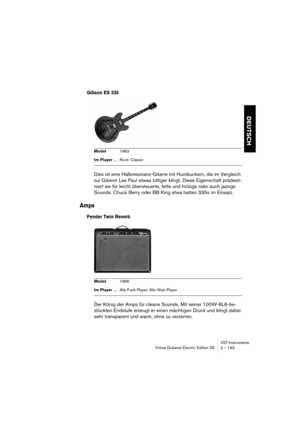 Page 193VST-Instrumente
Virtual Guitarist Electric Edition SE 2 – 193
DEUTSCH
Gibson ES 335
Dies ist eine Halbresonanz-Gitarre mit Humbuckern, die im Vergleich 
zur Gibson Les Paul etwas luftiger klingt. Diese Eigenschaft prädesti-
niert sie für leicht übersteuerte, fette und holzige oder auch jazzige 
Sounds. Chuck Berry oder BB King etwa hatten 335s im Einsatz.
Amps
Fender Twin Reverb
Der König der Amps für cleane Sounds. Mit seiner 100W-6L6-be-
stückten Endstufe erzeugt er einen mächtigen Druck und klingt...