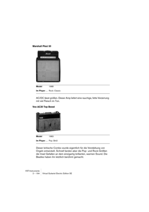 Page 194VST-Instrumente
2 – 194 Virtual Guitarist Electric Edition SE
Marshall Plexi 50
AC/DC lässt grüßen. Dieser Amp liefert eine rauchige, fette Verzerrung 
mit viel Fleisch im Ton. 
Vox AC30 Top Boost
Dieser britische Combo wurde eigentlich für die Verstärkung von 
Orgeln entwickelt. Schnell fanden aber die Pop- und Rock-Größen 
der Insel Gefallen an dem einzigartig brillanten, warmen Sound. Die 
Beatles haben ihn letztlich berühmt gemacht.
Model1968
Im Player …Rock: Classic
Model1963
Im Player …Pop: Brit2   