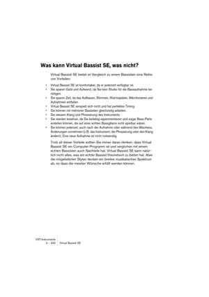 Page 200VST-Instrumente
3 – 200 Virtual Bassist SE
Was kann Virtual Bassist SE, was nicht?
Virtual Bassist SE bietet im Vergleich zu einem Bassisten eine Reihe 
von Vorteilen:
•Virtual Bassist SE ist komfortabel, da er jederzeit verfügbar ist.
•Sie sparen Geld und Aufwand, da Sie kein Studio für die Bassaufnahme be-
nötigen.
•Sie sparen Zeit, da das Aufbauen, Stimmen, Warmspielen, Mikrofonieren und 
Aufnehmen entfallen.
•Virtual Bassist SE verspielt sich nicht und hat perfektes Timing.
•Sie können mit mehreren...