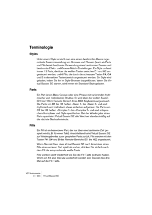 Page 204VST-Instrumente
3 – 204 Virtual Bassist SE
Terminologie
Styles
Unter einem Style versteht man eine einem bestimmten Genre zuge-
ordnete Zusammenstellung von Grooves und Phrasen (auch als Parts 
und Fills bezeichnet) unter Verwendung eines bestimmten Basses und 
bestimmter Effekt- und Groove-Match-Einstellungen. Ein Style umfasst 
immer 13 Parts, die über die weißen Tasten zwischen D1 und H2 an-
gesteuert werden, und 6 Fills, die durch die schwarzen Tasten F#, G# 
und B in demselben Tastenbereich...