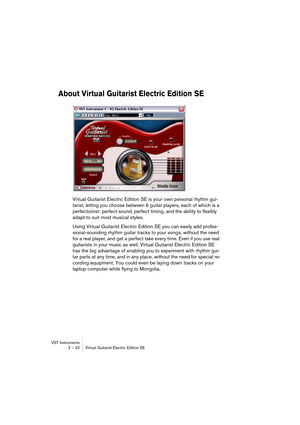 Page 22VST Instruments
2 – 22 Virtual Guitarist Electric Edition SE
About Virtual Guitarist Electric Edition SE
Virtual Guitarist Electric Edition SE is your own personal rhythm gui-
tarist, letting you choose between 6 guitar players, each of which is a 
perfectionist: perfect sound, perfect timing, and the ability to flexibly 
adapt to suit most musical styles.
Using Virtual Guitarist Electric Edition SE you can easily add profes-
sional-sounding rhythm guitar tracks to your songs, without the need 
for a...