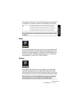 Page 211DEUTSCH
VST-Instrumente
Virtual Bassist SE 3 – 211
macht wurden. Auch kann es sich interessant anhören, wenn der Bass 
im Vergleich zum Projekt mit halbem oder doppeltem Tempo spielt.
Die roten LEDs unter dem Speed-Schalter zeigen die aktuelle Position 
im Takt an.
Swing
Mit dem Swing-Regler können Sie das Timing von Virtual Bassist SE 
anpassen. Sie können mit diesem Parameter die Offbeats eines Tak-
tes zeitlich rückwärts (Regler nach links) oder vorwärts (Regler nach 
rechts) verschieben. Virtual...