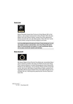 Page 212VST-Instrumente
3 – 212 Virtual Bassist SE
Early/Late
Dieser Parameter steuert das Timing von Virtual Bassist SE im Ver-
hältnis zu den anderen Instrumenten in Ihrem Projekt. Wenn Sie den 
Regler nach links (»Early«) drehen, erhalten Sie einen aggressiven 
Groove, bei dem Sie »vor« dem Beat spielen. Wenn Sie nach rechts 
(»Late«) drehen, klingt der Groove entspannt und locker.
Auch die größtmögliche Einstellung für diese Timing-Variationen ist noch 
sehr dezent und kaum wahrnehmbar, wenn Virtual Bassist...