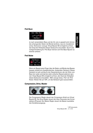 Page 213DEUTSCH
VST-Instrumente
Virtual Bassist SE 3 – 213
Fret Buzz
Je nach verwendetem Bass und der Art, wie er gespielt wird, können 
die schwingenden Saiten die Bünde berühren, was ein charakteristi-
sches »Schnarren« erzeugt. Virtual Bassist SE ermöglicht es Ihnen, 
den Grad der Hörbarkeit dieses Geräuschs einzustellen. Durch eine 
richtige Einstellung für »Fret Buzz« können sich Ihre Bass-Spuren na-
türlicher anhören.
Fret Noise
Wenn ein Bassist seine Finger über die Saiten und Bünde des Basses 
bewegt,...