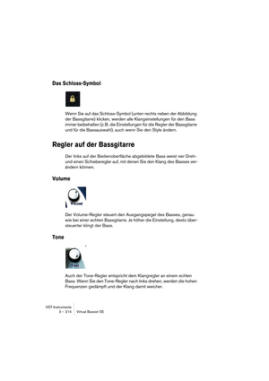 Page 214VST-Instrumente
3 – 214 Virtual Bassist SE
Das Schloss-Symbol
Wenn Sie auf das Schloss-Symbol (unten rechts neben der Abbildung 
der Bassgitarre) klicken, werden alle Klangeinstellungen für den Bass 
immer beibehalten (z. B. die Einstellungen für die Regler der Bassgitarre 
und für die Bassauswahl), auch wenn Sie den Style ändern.
Regler auf der Bassgitarre
Der links auf der Bedienoberfläche abgebildete Bass weist vier Dreh- 
und einen Schieberegler auf, mit denen Sie den Klang des Basses ver-
ändern...