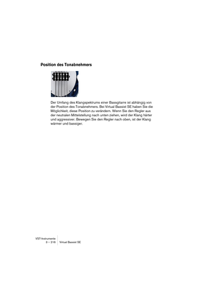 Page 216VST-Instrumente
3 – 216 Virtual Bassist SE
Position des Tonabnehmers
Der Umfang des Klangspektrums einer Bassgitarre ist abhängig von 
der Position des Tonabnehmers. Bei Virtual Bassist SE haben Sie die 
Möglichkeit, diese Position zu verändern. Wenn Sie den Regler aus 
der neutralen Mittelstellung nach unten ziehen, wird der Klang härter 
und aggressiver. Bewegen Sie den Regler nach oben, ist der Klang 
wärmer und bassiger.  