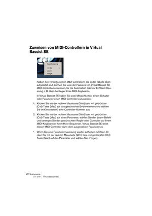 Page 218VST-Instrumente
3 – 218 Virtual Bassist SE
Zuweisen von MIDI-Controllern in Virtual 
Bassist SE
Neben den voreingestellten MIDI-Controllern, die in der Tabelle oben 
aufgelistet sind, können Sie viele der Features von Virtual Bassist SE 
MIDI-Controllern zuweisen, für die Automation oder zur Echtzeit-Steu-
erung, z. B. über die Regler Ihres MIDI-Keyboards.
In Virtual Bassist SE haben Sie zwei Möglichkeiten, einem Schalter 
oder Parameter einen MIDI-Controller zuzuweisen:
1.Klicken Sie mit der rechten...