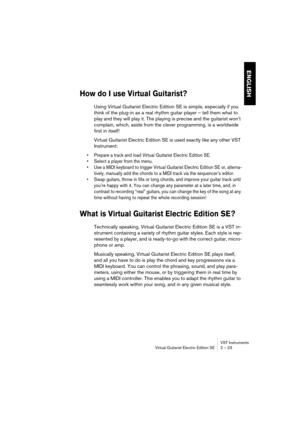 Page 23ENGLISH
VST Instruments
Virtual Guitarist Electric Edition SE 2 – 23
How do I use Virtual Guitarist?
Using Virtual Guitarist Electric Edition SE is simple, especially if you 
think of the plug-in as a real rhythm guitar player – tell them what to 
play and they will play it. The playing is precise and the guitarist won’t 
complain, which, aside from the clever programming, is a worldwide 
first in itself!
Virtual Guitarist Electric Edition SE is used exactly like any other VST 
Instrument:
•Prepare a...