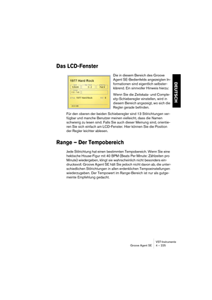 Page 225VST-Instrumente
Groove Agent SE 4 – 225
DEUTSCH
Das LCD-Fenster
Die in diesem Bereich des Groove 
Agent SE-Bedienfelds angezeigten In-
formationen sind eigentlich selbster-
klärend. Ein sinnvoller Hinweis hierzu:
Wenn Sie die Zeitskala- und Comple-
xity-Schieberegler einstellen, wird in 
diesem Bereich angezeigt, wo sich die 
Regler gerade befinden.
Für den oberen der beiden Schieberegler sind 13 Stilrichtungen ver-
fügbar und manche Benutzer meinen vielleicht, dass die Namen 
schwierig zu lesen sind....