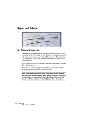 Page 226VST-Instrumente
4 – 226 Groove Agent SE
Regler und Schalter
Der Zeitskala-Schieberegler
Dieser Regler ist wahrscheinlich der wichtigste des gesamten Instru-
ments. Es handelt sich dabei um eine Zeitachse mit darüber angeord-
neten, der jeweiligen Ära zugehörigen Stilrichtungen. Durch Verschie-
ben des Reglers entlang der Zeitachse wählen Sie die gewünschte 
Stilrichtung aus.
Jeder Stilrichtung wurde ein eigenes, speziell für sie zugeschnittenes 
Drum-Kit zugeordnet.
Wenn Sie eine Stilrichtung zum ersten...