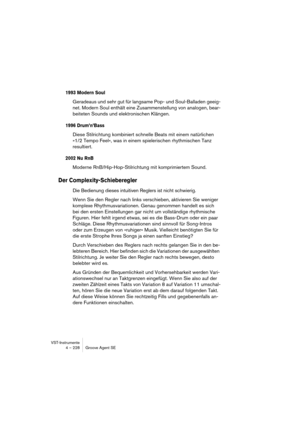 Page 228VST-Instrumente
4 – 228 Groove Agent SE
1993 Modern Soul
Geradeaus und sehr gut für langsame Pop- und Soul-Balladen geeig-
net. Modern Soul enthält eine Zusammenstellung von analogen, bear-
beiteten Sounds und elektronischen Klängen. 
1996 Drum’n’Bass
Diese Stilrichtung kombiniert schnelle Beats mit einem natürlichen 
»1/2 Tempo Feel«, was in einem spielerischen rhythmischen Tanz 
resultiert.
2002 Nu RnB
Moderne RnB/Hip-Hop-Stilrichtung mit komprimiertem Sound.
Der Complexity-Schieberegler
Die Bedienung...