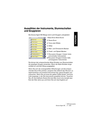 Page 233VST-Instrumente
Groove Agent SE 4 – 233
DEUTSCH
Auswählen der Instrumente, Stummschalten 
und Gruppieren
Die Groove Agent SE-Klänge sind in acht Gruppen untergliedert:
1.Bass-Drum (Kick-Drum)
2. Snare-Drum
3. Toms oder Effekte
4. HiHat
5. Ride- und Chinesische Becken
6. Crash- und Splash-Becken
7. Percussion-Gruppe 1 (meist »hohe 
und schnelle« Instrumente)
8.Percussion-Gruppe 2 (meist »tiefe 
und langsame« Instrumente)
Sie können den entsprechenden Mute-Schalter zum Stummschalten 
der jeweiligen Gruppe...