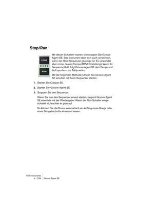 Page 234VST-Instrumente
4 – 234 Groove Agent SE
Stop/Run
Mit diesen Schaltern starten und stoppen Sie Groove 
Agent SE. Das Instrument lässt sich auch verwenden, 
wenn der Host-Sequenzer gestoppt ist. Es verwendet 
aber immer dessen Tempo (BPM-Einstellung). Wenn Ihr 
Sequenzer läuft, folgt Groove Agent SE dem Tempo und 
läuft synchron zur Taktposition.
Mit der folgenden Methode können Sie Groove Agent 
SE simultan mit Ihrem Sequenzer starten:
1.Starten Sie Cubase SE.
2.Starten Sie Groove Agent SE.
3.Stoppen Sie...