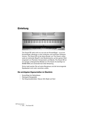 Page 240VST-Instrumente
1 – 240 The Grand SE
Einleitung
The Grand SE sieht nicht nur aus wie ein Konzertflügel – es ist ein 
Konzertflügel, allerdings in einer einfachen und schlichten Software-
Version. The Grand SE ist der kleine Bruder von The Grand, mittler-
weile ein stehender Begriff in der Musikindustrie, auf der ganzen Welt 
eingesetzt von Pianisten, Komponisten und Bands. The Grand SE ist 
ein weniger umfangreiches Modell von The Grand. Es benötigt nur 
85 MB RAM und verwendet kein Disk-Streaming.
Schon...